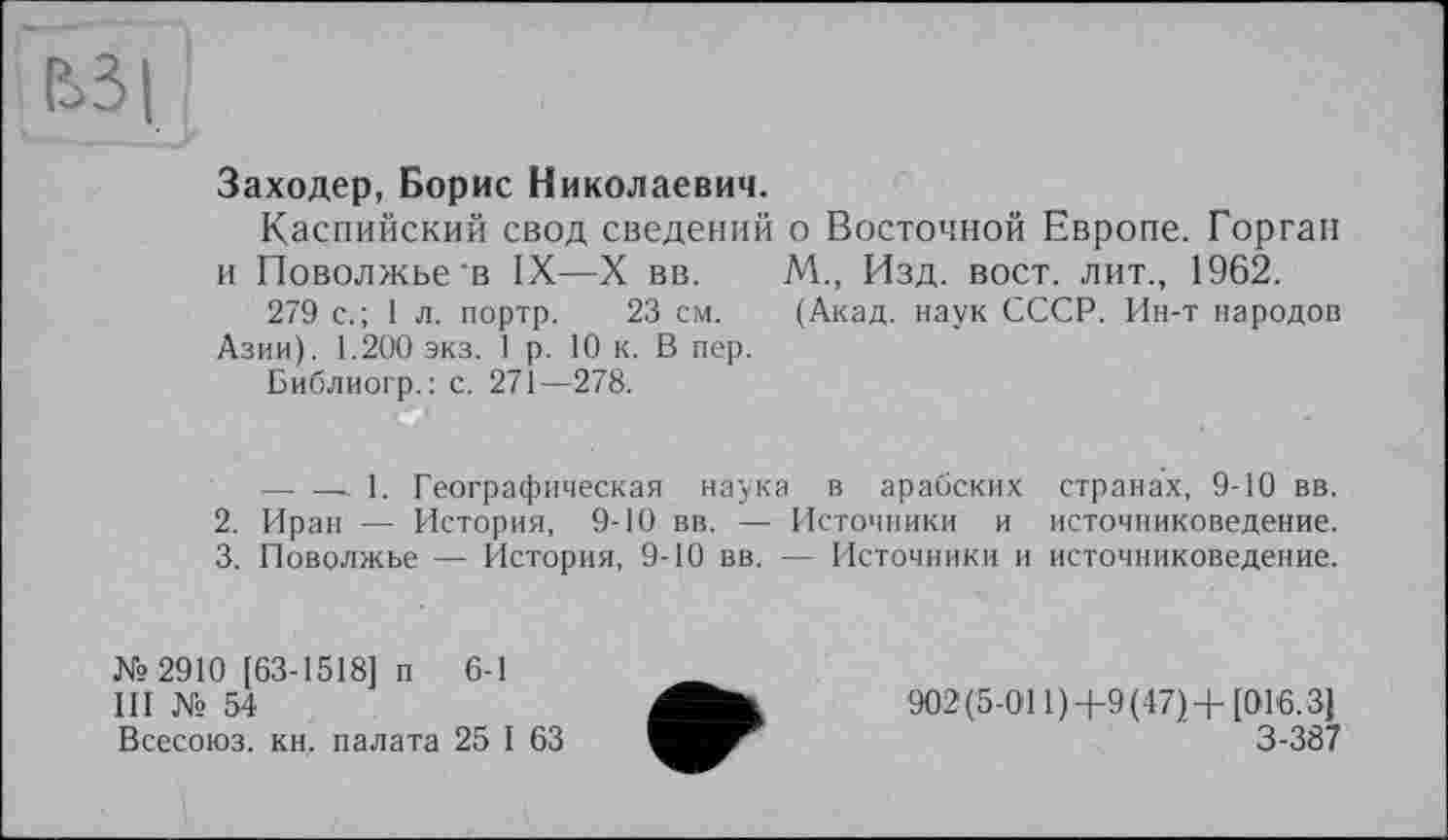 ﻿Є>3|
Заходер, Борис Николаевич.
Каспийский свод сведений о Восточной Европе. Горган и Поволжье'в IX—X вв. М., Изд. вост, лит., 1962.
279 с.; 1 л. портр. 23 см. (Акад, наук СССР. Ин-т народов Азии). 1.200 экз. 1 р. 10 к. В пер.
Библиогр.: с. 271—278.
------- 1. Географическая наука в арабских странах, 9-10 вв.
2.	Иран — История, 9-10 вв. — Источники и источниковедение.
3.	Поволжье — История, 9-10 вв. — Источники и источниковедение.
Ns 2910 [63-1518] п 6-1
III № 54
Всесоюз. кн, палата 25 I 63
902(5-011)4-9(47)+[016.3] 3-387